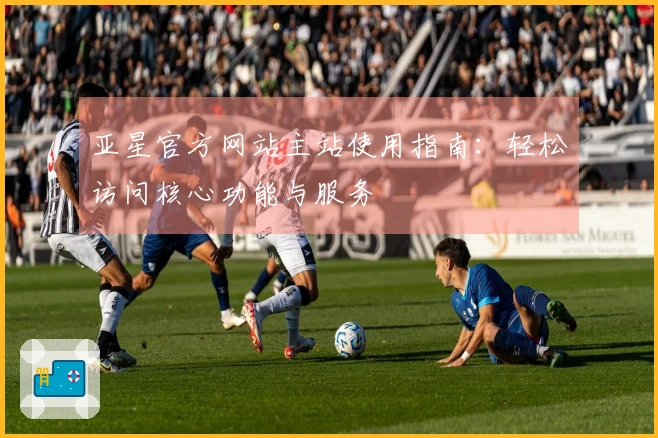亚星官方网站主站使用指南：轻松访问核心功能与服务
