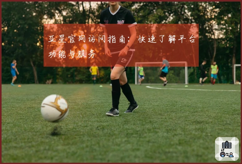 亚星官网访问指南：快速了解平台功能与服务