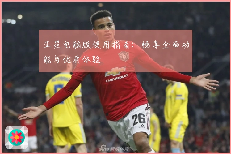 亚星电脑版使用指南：畅享全面功能与优质体验